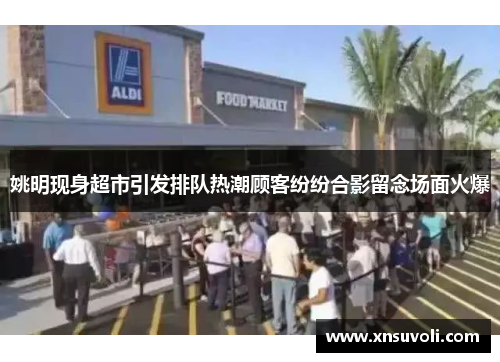 姚明现身超市引发排队热潮顾客纷纷合影留念场面火爆