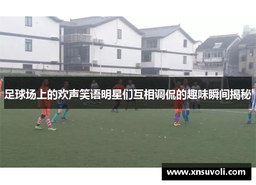 足球场上的欢声笑语明星们互相调侃的趣味瞬间揭秘
